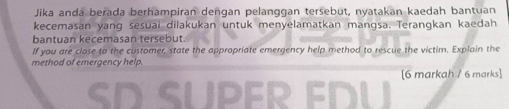 Jika anda berada berhampiran dengan pelanggan tersebut, nyatakan kaedah bantuan 
kecemasan yang sesuai dilakukan untuk menyelamatkan mangsa. Terangkan kaedah 
bantuan kecemasan tersebut. 
If you are close to the customer, state the appropriate emergency help method to rescue the victim. Explain the 
method of emergency help. 
[6 markah / 6 marks] 
SD SUpér FDu