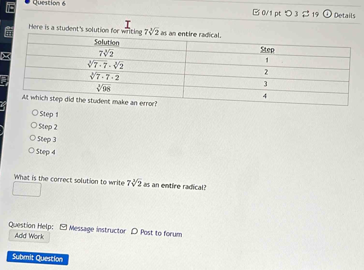 つ 3 2 19 Details
Here is a student's solution
Step 1
Step 2
Step 3
Step 4
What is the correct solution to write 7sqrt[3](2) as an entire radical?
Question Help: Message instructor D Post to forum
Add Work
Submit Question