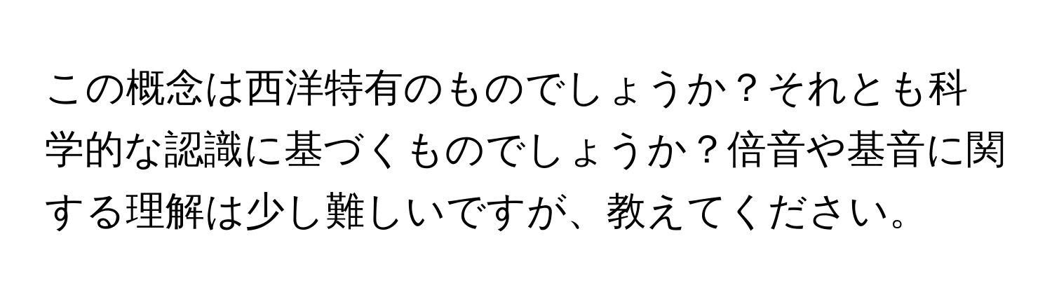 この概念は西洋特有のものでしょうか？それとも科学的な認識に基づくものでしょうか？倍音や基音に関する理解は少し難しいですが、教えてください。