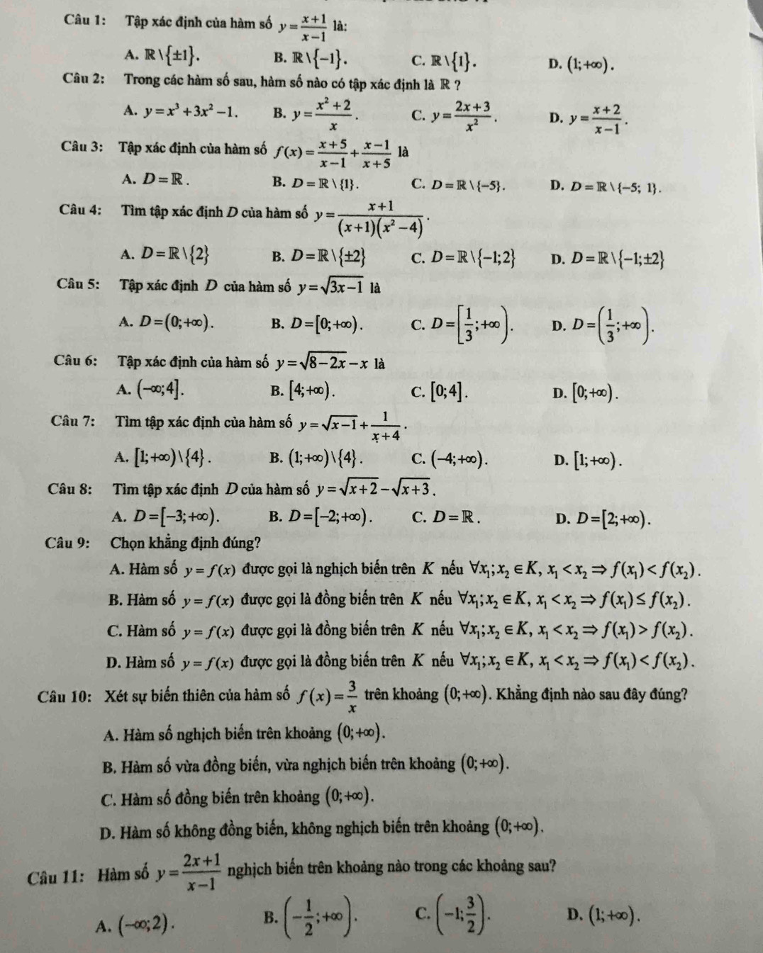 Tập xác định của hàm số y= (x+1)/x-1  là:
A. Ⅱ Rvee  ± 1 . B. Rvee  -1 . C. Rvee  1 . D. (1;+∈fty ).
Câu 2: Trong các hàm số sau, hàm số nào có tập xác định là R ?
A. y=x^3+3x^2-1. B. y= (x^2+2)/x . C. y= (2x+3)/x^2 . D. y= (x+2)/x-1 .
Câu 3: Tập xác định của hàm số f(x)= (x+5)/x-1 + (x-1)/x+5  là
A. D=R. B. D=R/ 1 . C. D=R| -5 . D. D=R -5;1 .
Câu 4: Tìm tập xác định D của hàm số y= (x+1)/(x+1)(x^2-4) .
A. D=R| 2 B. D=R| ± 2 C. D=R| -1;2 D. D=R| -1;± 2
Câu 5: Tập xác định D của hàm số y=sqrt(3x-1)1a
A. D=(0;+∈fty ). B. D=[0;+∈fty ). C. D=[ 1/3 ;+∈fty ). D. D=( 1/3 ;+∈fty ).
Câu 6: Tập xác định của hàm số y=sqrt(8-2x)-x là
A. (-∈fty ;4]. B. [4;+∈fty ). C. [0;4]. D. [0;+∈fty ).
Câu 7: Tìm tập xác định của hàm số y=sqrt(x-1)+ 1/x+4 .
A. [1;+∈fty )| 4 . B. (1;+∈fty )| 4 . C. (-4;+∈fty ). D. [1;+∈fty ).
Câu 8: Tìm tập xác định D của hàm số y=sqrt(x+2)-sqrt(x+3).
A. D=[-3;+∈fty ). B. D=[-2;+∈fty ). C. D=R. D. D=[2;+∈fty ).
Câu 9: Chọn khẳng định đúng?
A. Hàm số y=f(x) được gọi là nghịch biến trên K nếu forall x_1;x_2∈ K,x_1
B. Hàm số y=f(x) được gọi là đồng biến trên K nếu forall x_1;x_2∈ K,x_1
C. Hàm số y=f(x) được gọi là đồng biến trên K nếu forall x_1;x_2∈ K,x_1 f(x_2).
D. Hàm số y=f(x) được gọi là đồng biến trên K nếu forall x_1;x_2∈ K,x_1
Câu 10: Xét sự biến thiên của hàm số f(x)= 3/x  trên khoảng (0;+∈fty ). Khẳng định nào sau đây đúng?
A. Hàm số nghịch biến trên khoảng (0;+∈fty ).
B. Hàm số vừa đồng biến, vừa nghịch biến trên khoảng (0;+∈fty ).
C. Hàm số đồng biến trên khoảng (0;+∈fty ).
D. Hàm số không đồng biến, không nghịch biến trên khoảng (0;+∈fty ).
Câu 11: Hàm số y= (2x+1)/x-1  nghịch biến trên khoảng nào trong các khoảng sau?
B. (- 1/2 ;+∈fty ). C. (-1; 3/2 ). D.
A. (-∈fty ;2). (1;+∈fty ).