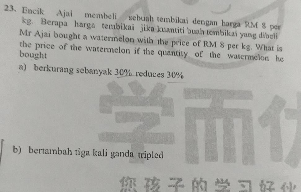 Encik Ajai membeli sebuah tembikai dengan harga RM 8 per
kg. Berapa harga tembikai jika kuantiti buah tembikai yang dibeli
Mr Ajai bought a watermelon with the price of RM 8 per kg. What is
the price of the watermelon if the quantity of the watermelon he
bought
a) berkurang sebanyak 30% reduces 30%
b) bertambah tiga kali ganda tripled