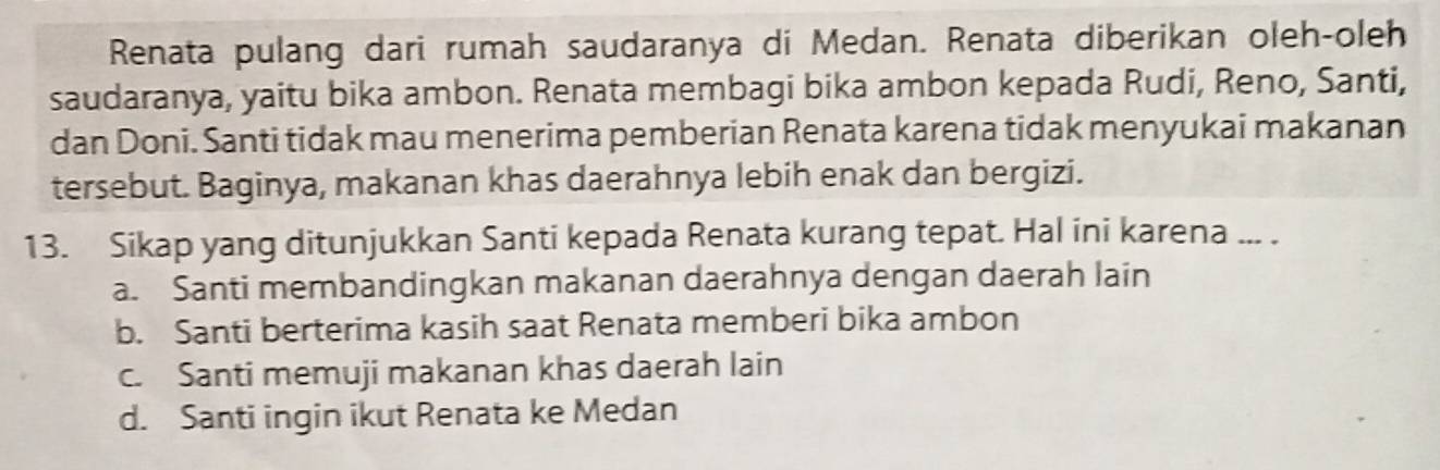 Renata pulang dari rumah saudaranya di Medan. Renata diberikan oleh-oleh
saudaranya, yaitu bika ambon. Renata membagi bika ambon kepada Rudi, Reno, Santi,
dan Doni. Santi tidak mau menerima pemberian Renata karena tidak menyukai makanan
tersebut. Baginya, makanan khas daerahnya lebih enak dan bergizi.
13. Sikap yang ditunjukkan Santi kepada Renata kurang tepat. Hal ini karena ... .
a. Santi membandingkan makanan daerahnya dengan daerah lain
b. Santi berterima kasih saat Renata memberi bika ambon
c. Santi memuji makanan khas daerah lain
d. Santi ingin ikut Renata ke Medan