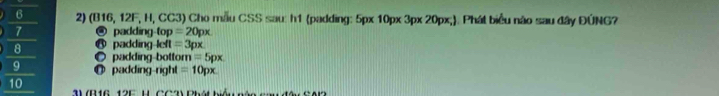 6 2) (B16, 12F, H, CC3) Cho mẫu CSS sau: h1 (padding: 5px 10px 3px 20px,). Phát biểu nào sau đây ĐÚNG?
7 @ padding-top =20px
8 @ padding-left =3px
O padding-botton i=5px
q ◎ padding-right =10px
10