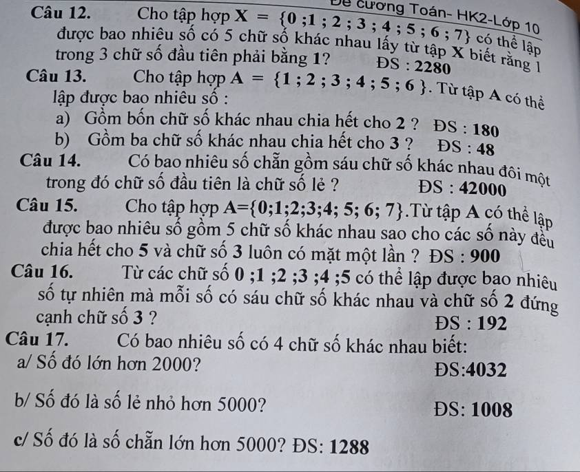 Dề cương Toán- Hh
Câu 12. Cho tập hợp X= 0;1;2;3;4;5;6;7 <2-Lop10</tex> 
có thể lập
được bao nhiêu số có 5 chữ số khác nhau lấy từ tập X biết rằng 1
trong 3 chữ số đầu tiên phải bằng 1? OS:2280
Câu 13. Cho tập hợp A= 1;2;3;4;5;6. Từ tập A có thể
ập được bao nhiêu số :
a) Gồm bốn chữ số khác nhau chia hết cho 2 ? DS:180
b) Gồm ba chữ số khác nhau chia hết cho 3 ? DS:48
Câu 14. Có bao nhiêu số chẵn gồm sáu chữ số khác nhau đôi một
trong đó chữ số đầu tiên là chữ số lẻ ?
DS:42000
Câu 15. Cho tập hợp A= 0;1;2;3;4;5;6;7 Từ tập A có thể lập
được bao nhiêu số gồm 5 chữ số khác nhau sao cho các số này đều
chia hết cho 5 và chữ số 3 luôn có mặt một lần ? DS:900
Câu 16. Từ các chữ số 0; 1; 2; 3; 4; 5 có thể lập được bạo nhiêu
số tự nhiên mà mỗi số có sáu chữ số khác nhau và chữ số 2 đứng
cạnh chữ số 3 ?
DS:192
Câu 17. Có bao nhiêu số có 4 chữ số khác nhau biết:
a/ Số đó lớn hơn 2000? ^· 4 032
ĐS
b/ Số đó là số lẻ nhỏ hơn 5000? ĐS: 1008
c/ Số đó là số chẵn lớn hơn 5000? ĐS: 1288