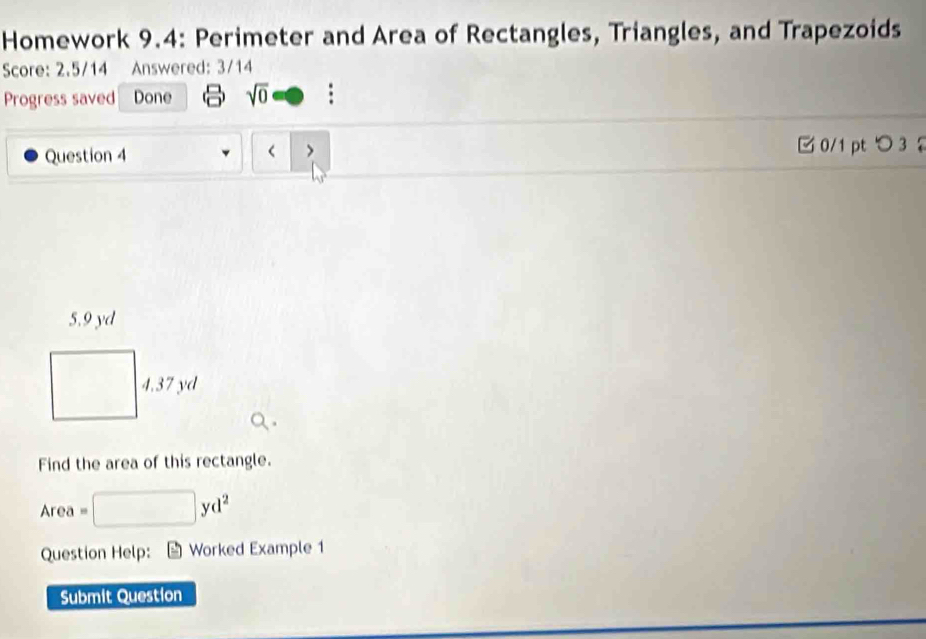 Homework 9.4: Perimeter and Area of Rectangles, Triangles, and Trapezoids 
Score: 2.5/14 Answered: 3/14 
Progress saved Done sqrt(0) = □ 
Question 4 < > □0/1 pt つ 3
5.9 yd
□  4.37 yd
□ 
Find the area of this rectangle.
Area = □ yd^2
Question Help: * Worked Example 1 
Submit Question