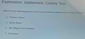 Exploration, Settlement, Colony Test
Which of the following places i the first permanent setlement it South Caroline?
Charles Toene
Santa Eema
San Miguel de Gualdape
Columbus