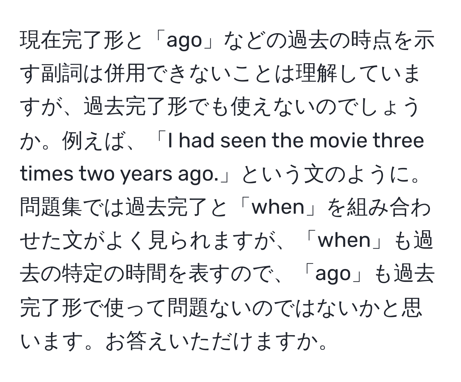 現在完了形と「ago」などの過去の時点を示す副詞は併用できないことは理解していますが、過去完了形でも使えないのでしょうか。例えば、「I had seen the movie three times two years ago.」という文のように。問題集では過去完了と「when」を組み合わせた文がよく見られますが、「when」も過去の特定の時間を表すので、「ago」も過去完了形で使って問題ないのではないかと思います。お答えいただけますか。