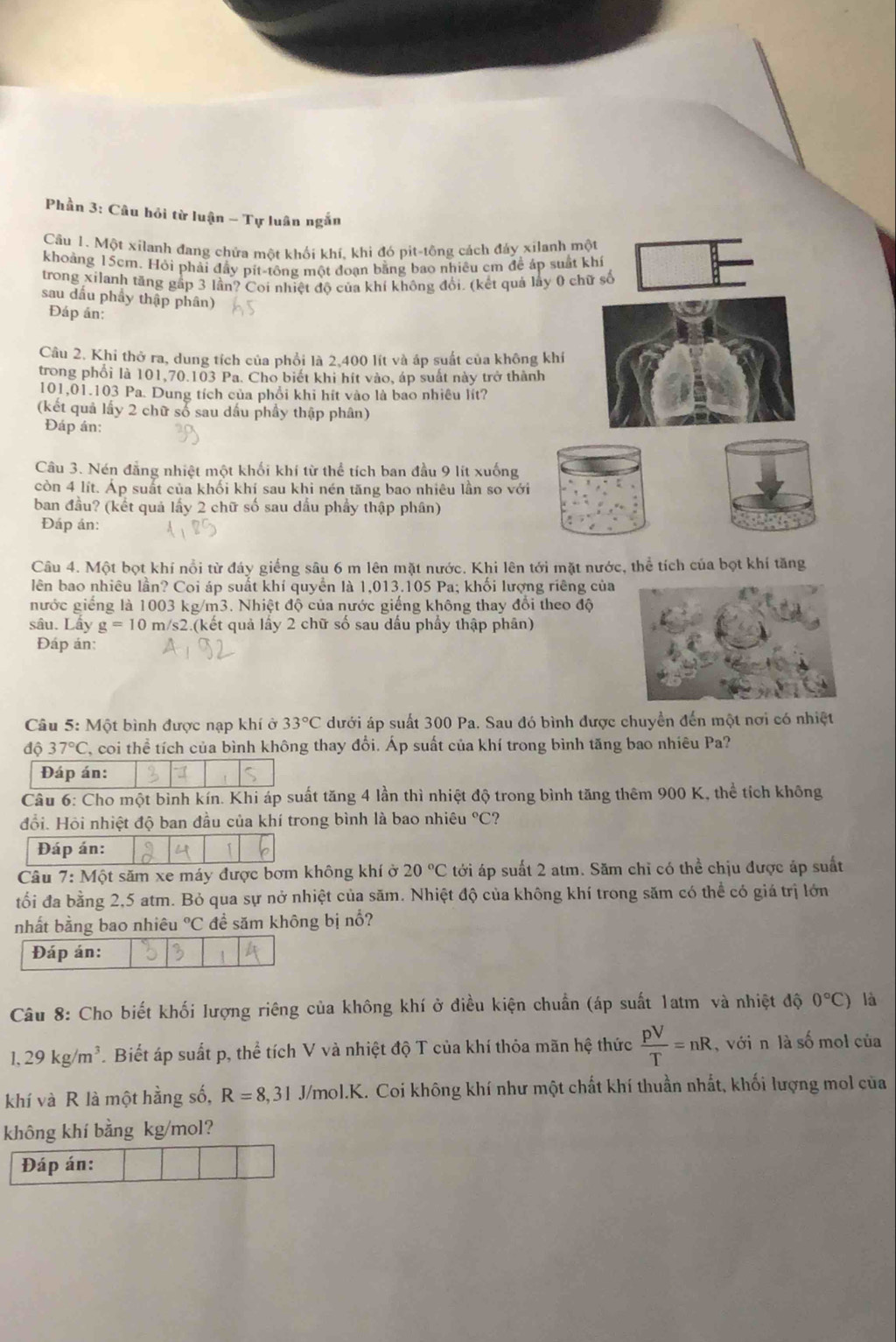 Phần 3: Câu hỏi từ luận - Tự luân ngắn
Câu 1. Một xilanh đang chứa một khối khí, khi đó pit-tông cách đáy xilanh một
khoảng 15cm. Hỏi phải đầy pít-tông một đoạn bằng bao nhiều cm để áp suất khí
trong xilanh tăng gấp 3 lần? Coi nhiệt độ của khí không đổi. (kết quả lấy 0 chữ số
sau dấu phẩy thập phân)
Đáp án:
Câu 2. Khi thở ra, dung tích của phổi là 2,400 lít và áp suất của không khí
trong phối là 101,70.103 Pa. Cho biết khi hít vào, áp suất này trở thành
101,01.103 Pa. Dung tích của phổi khi hít vào là bao nhiêu lít?
(kết quả lấy 2 chữ số sau dấu phầy thập phân)
Đáp án:
Câu 3. Nén đẳng nhiệt một khối khí từ thể tích ban đầu 9 lít xuống
còn 4 lít. Áp suất của khối khí sau khi nén tăng bao nhiêu lần so với
ban đầu? (kết quả lấy 2 chữ số sau dầu phẩy thập phân)
Đáp án:
Câu 4. Một bọt khí nổi từ đáy giếng sâu 6 m lên mặt nước, Khi lên tới mặt nước, thể tích của bọt khí tăng
lên bao nhiêu lần? Coi áp suất khí quyền là 1,013.105 Pa; khối lượng riêng của
nước giếng là 1003 kg/m3. Nhiệt độ của nước giếng không thay đổi theo độ
sâu. Lấy g=10m/ s2.(kết quả lây 2 chữ số sau dầu phầy thập phân)
Đáp án:
Câu 5: Một bình được nạp khí ở 33°C dưới áp suất 300 Pa. Sau đó bình được chuyển đến một nơi có nhiệt
độ 37°C C, coi thể tích của bình không thay đổi. Áp suất của khí trong bình tăng bao nhiêu Pa?
Câu 6: Cho một bình kín. Khi áp suất tăng 4 lần thì nhiệt độ trong bình tăng thêm 900 K, thể tích không
đổi. Hỏi nhiệt độ ban đầu của khí trong bình là bao nhiêu °C?
Câu 7:M6 et săm xe máy được bơm không khí ở 20°C tới áp suất 2 atm. Săm chỉ có thể chịu được áp suất
tối đa bằng 2,5 atm. Bỏ qua sự nở nhiệt của săm. Nhiệt độ của không khí trong săm có thể có giá trị lớn
nhất bằng bao nhiêu°C đề săm không bị nổ?
Câu 8: Cho biết khối lượng riêng của không khí ở điều kiện chuẩn (áp suất 1atm và nhiệt độ 0°C) là
1,29kg/m^3 Biết áp suất p, thể tích V và nhiệt độ T của khí thỏa mãn hệ thức  pV/T =nR , với n là số mol của
khí và R là một hằng số, R=8,31 J/mol.K. Coi không khí như một chất khí thuần nhất, khối lượng mol của
không khí bằng kg/mol?
Đáp án: