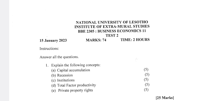 NATIONAL UNIVERSITY OF LESOTHO 
INSTITUTE OF EXTRA-MURAL STUDIES 
BBE 2305 : BUSINESS ECONOMICS 11 
TEST 2 
15 January 2023 MARKS: 74 TIME: 2 HOURS
Instructions: 
Answer all the questions. 
1. Explain the following concepts: 
(a) Capital accumulation (5) 
(b) Recession (5) 
(c) Institutions (5) 
(d) Total Factor productivity (5) 
(e) Private property rights (5) 
[25 Marks]