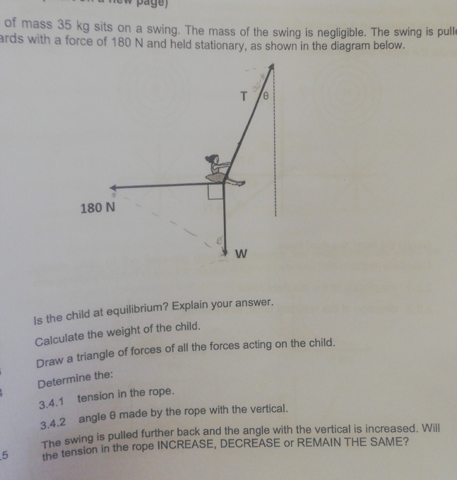 of mass 35 kg sits on a swing. The mass of the swing is negligible. The swing is pull 
ards with a force of 180 N and held stationary, as shown in the diagram below. 
T θ
180 N
W
Is the child at equilibrium? Explain your answer. 
Calculate the weight of the child. 
Draw a triangle of forces of all the forces acting on the child. 
Determine the: 
3.4.1 tension in the rope. 
3.4.2 angle θ made by the rope with the vertical. 
The swing is pulled further back and the angle with the vertical is increased. Will 
5 the tension in the rope INCREASE, DECREASE or REMAIN THE SAME?