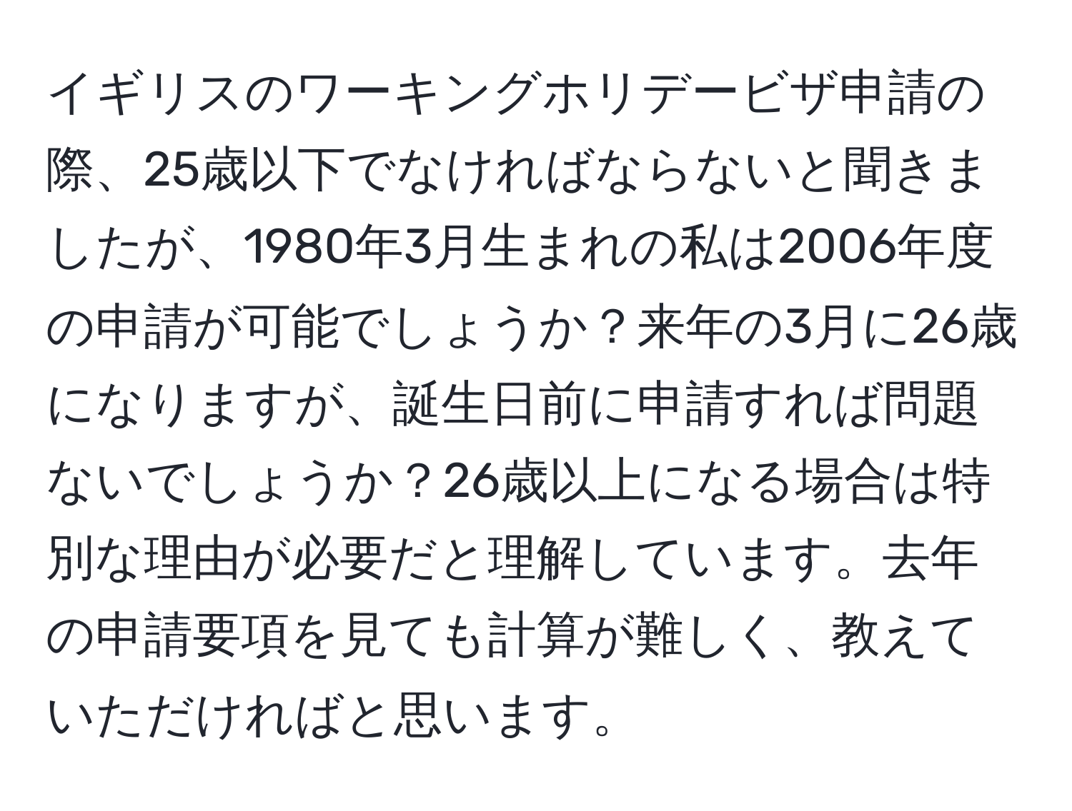 イギリスのワーキングホリデービザ申請の際、25歳以下でなければならないと聞きましたが、1980年3月生まれの私は2006年度の申請が可能でしょうか？来年の3月に26歳になりますが、誕生日前に申請すれば問題ないでしょうか？26歳以上になる場合は特別な理由が必要だと理解しています。去年の申請要項を見ても計算が難しく、教えていただければと思います。