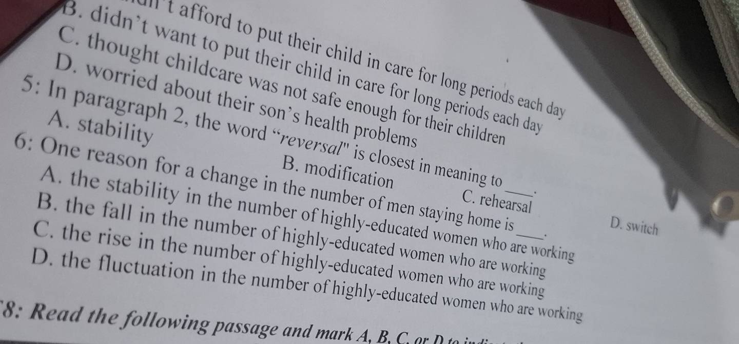 ff rd to put their child in care for long periods each da
3. didn’t want to put their child in care for long periods each da
C. thought childcare was not safe enough for their childrer
D. worried about their son's health problems
5: In paragraph 2, the word “reversal'' is closest in meaning to .
A. stability B. modification C. rehearsal
6: One reason for a change in the number of men staying home is_ _.
A. the stability in the number of highly-educated women who are working
D. switch
B. the fall in the number of highly-educated women who are working
C. the rise in the number of highly-educated women who are working
D. the fluctuation in the number of highly-educated women who are working
8: R ead the following passage and mark A. B an