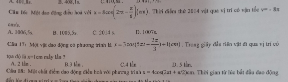 A. 401,8s. B. 408, 1s. C. 410.8s. D. 401,77s.
Câu 16: Một dao động điều hoà với x=8cos (2π t- π /6 )(cm). Thời điểm thứ 2014 vật qua vị trí có vận tốc v=-8π
cm/s.
A. 1006,5s. B. 1005,5s. C. 2014 s. D. 1007s.
Câu 17: Một vật dao động có phương trình là x=3cos (5π t- 2π /3 )+1(cm). Trong giây đầu tiên vật đi qua vị trí có
tọa độ là x=1cm mắy 1^2an 7
A. 2 lần . B. 3 lằn . C. 4 lần . D. 5 lần.
Câu 18: Một chất điểm dao động điều hoà với phương trình x=4cos (2π t+π /2)cm. Thời gian từ lúc bắt đầu dao động
đ ể n lúc đi gua v i trí ---2-_ 