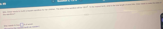 #9 Question 3, 1.3.1. 
Mrs. Drew wants to build a square sandbox for her children. The area of the sandbox will be 108n^2. To the nearest tenth, what is the total length of wood Mrs. Drew needs to maks the sides of 
the sandbox? 
She needs to buy □ ft of wood. 
Bound to the nearest tenth as needed.)