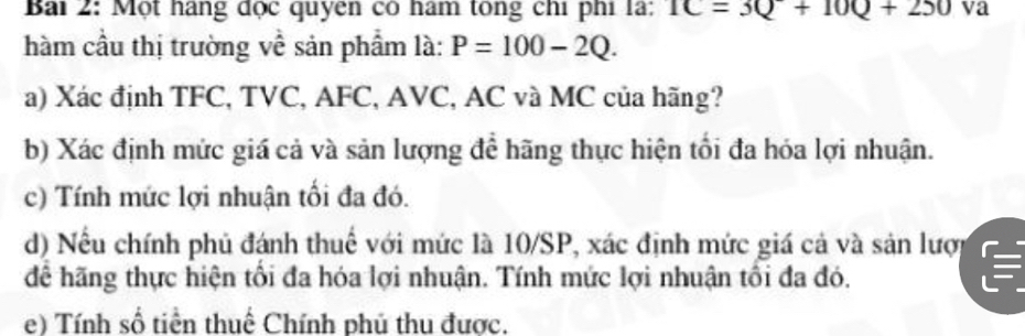 Một hàng đọc quyen có hám tông chi phí là: 1C=3Q+10Q+250 va 
hàm cầu thị trường về sản phẩm là: P=100-2Q. 
a) Xác định TFC, TVC, AFC, AVC, AC và MC của hãng? 
b) Xác định mức giá cả và sản lượng để hãng thực hiện tối đa hóa lợi nhuận. 
c) Tính mức lợi nhuận tối đa đó. 
d) Nếu chính phủ đánh thuế với mức là 10/SP, xác định mức giá cả và sản lượp 
để hãng thực hiện tổi đa hóa lợi nhuận. Tính mức lợi nhuận tối đa đó. 
e) Tính số tiền thuế Chính phủ thu được.