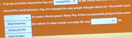 A group of artists started the Pop Art recognition
around the world joined in. Pop Art changed the way people thought about art. The artists used
to create vibrant pieces. Many Pop Artists incorporated pictures from comic
thick brushes slar culture. In other words, everyday life was the
sharp pencils
bold images