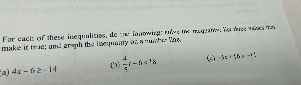 For each of these inequalities, do the following: solve the inequality; list three values that 
make it true; and graph the inequality on a number line. 
(c) -3x+16>-11
(a) 4x-6≥ -14
(b)  4/5 t-6<18</tex>