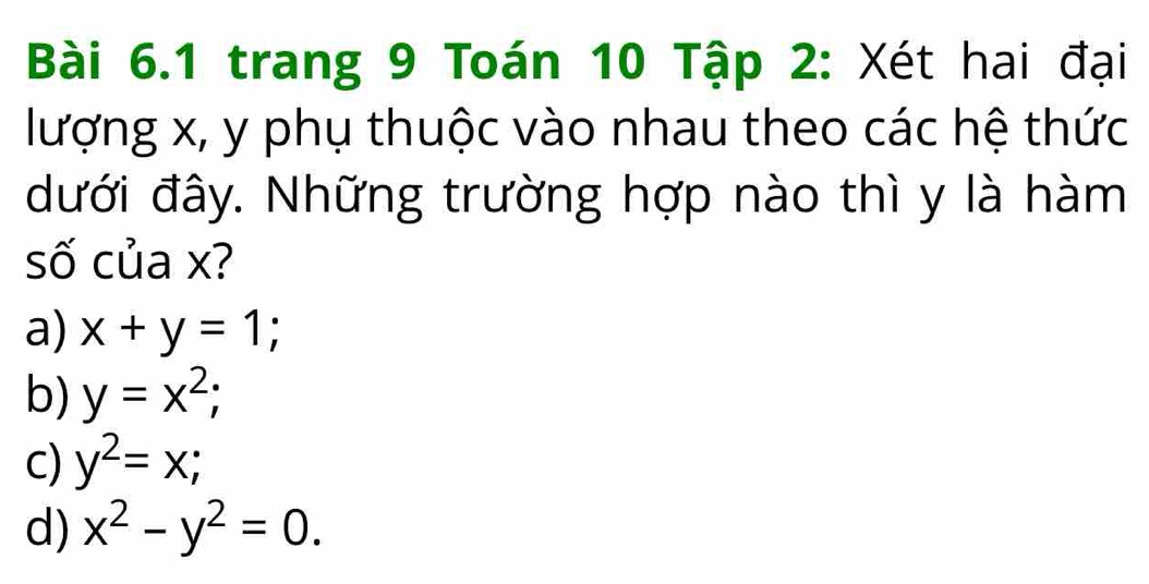 trang 9 Toán 10 Tập 2: Xét hai đại
lượng x, y phụ thuộc vào nhau theo các hệ thức
đưới đây. Những trường hợp nào thì y là hàm
số của x?
a) x+y=1;
b) y=x^2;
c) y^2=x;
d) x^2-y^2=0.