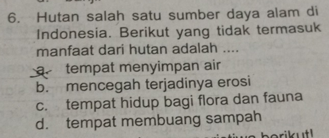 Hutan salah satu sumber daya alam di
Indonesia. Berikut yang tidak termasuk
manfaat dari hutan adalah ....
a tempat menyimpan air
b. mencegah terjadinya erosi
c. tempat hidup bagi flora dan fauna
d. tempat membuang sampah
erik utl