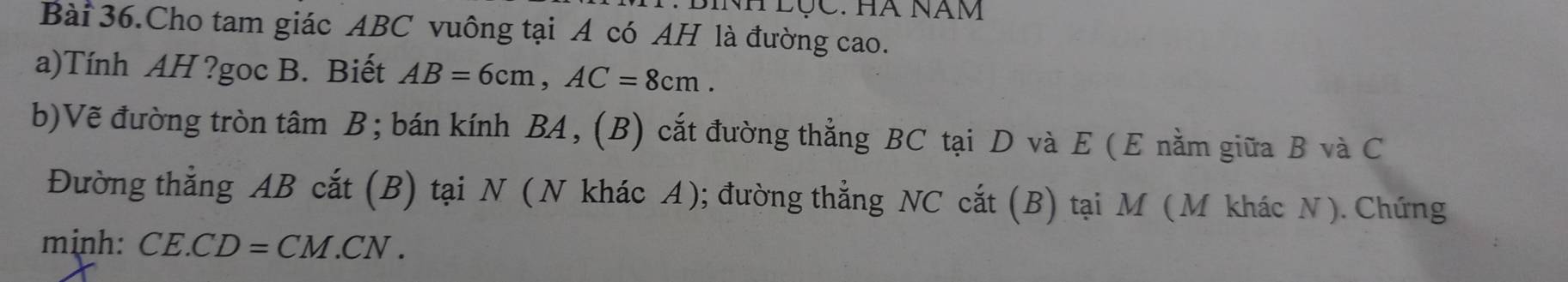 BINH Lộc. Hà Năm 
Bài 36.Cho tam giác ABC vuông tại A có AH là đường cao. 
a)Tính AH ?goc B. Biết AB=6cm, AC=8cm. 
b)Vẽ đường tròn tâm B; bán kính BA, (B) cắt đường thẳng BC tại D và E (E nằm giữa B và C
Đường thẳng AB cắt (B) tại N (N khác A); đường thẳng NC cắt (B) tại M (M khác N). Chứng 
minh: CE.CD=CM.CN.