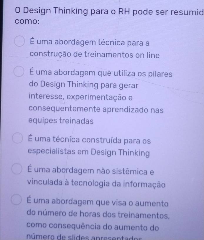 Design Thinking para o RH pode ser resumid
como:
É uma abordagem técnica para a
construção de treinamentos on line
É uma abordagem que utiliza os pilares
do Design Thinking para gerar
interesse, experimentação e
consequentemente aprendizado nas
equipes treinadas
É uma técnica construída para os
especialistas em Design Thinking
É uma abordagem não sistêmica e
vinculada à tecnologia da informação
É uma abordagem que visa o aumento
do número de horas dos treinamentos,
como consequência do aumento do
número de slides apresentados