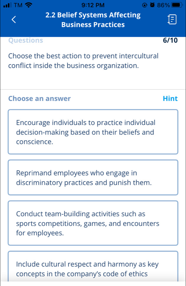 9:12 PM
TM 86% in
2.2 Belief Systems Affecting
Business Practices
Questions 6/10
Choose the best action to prevent intercultural
conflict inside the business organization.
Choose an answer Hint
Encourage individuals to practice individual
decision-making based on their beliefs and
conscience.
Reprimand employees who engage in
discriminatory practices and punish them.
Conduct team-building activities such as
sports competitions, games, and encounters
for employees.
Include cultural respect and harmony as key
concepts in the company's code of ethics