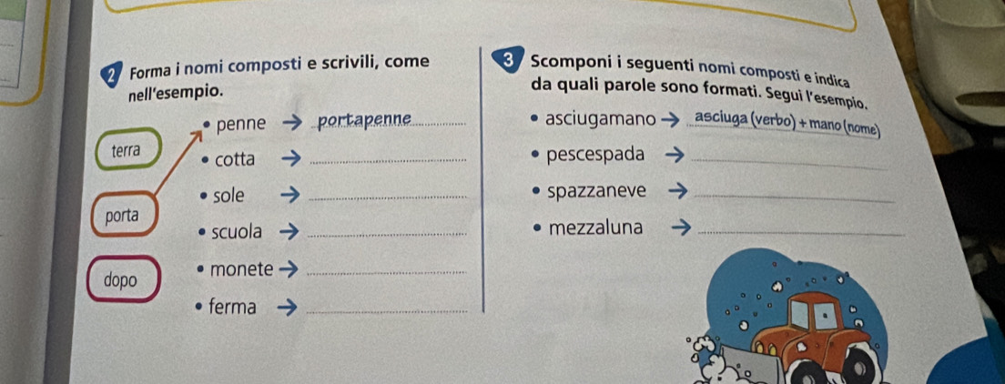 Forma i nomi composti e scrivili, come 3 Scomponi i seguenti nomi composti e indica 
nell’esempio. 
da quali parole sono formati. Segui l’esempio, 
penne portapenne_ asciugamano asciuga (verbo) + mano (nome) 
terra cotta _pescespada_ 
sole _spazzaneve_ 
porta 
scuola _mezzaluna_ 
dopo monete_ 
ferma_