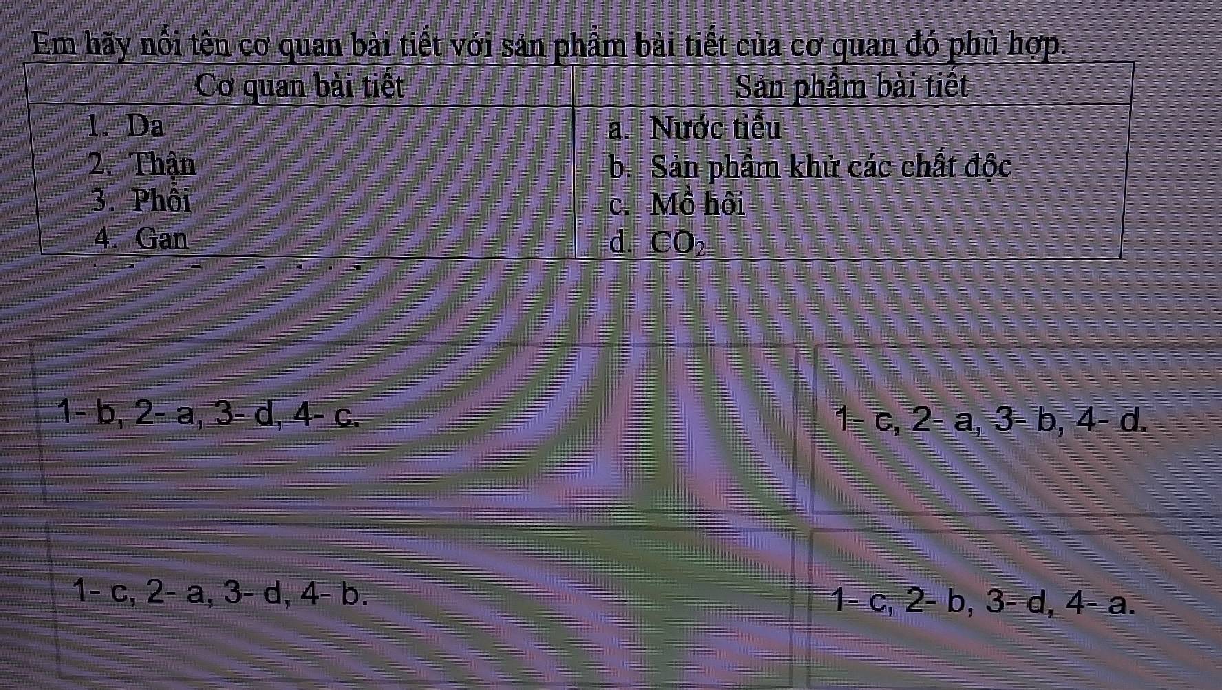 Em hãy nổi tên cơ quan bài tiết với sản phầm bài tiết của cơ quan đó phù hợp.
=□ b, 2-a, 3-d, 4-c.
1-c, 2-a, 3-b, 4-d. 
1- c, 2-a, 3-d, 4-b =
1-c, 2-b, 3-d, 4-a.