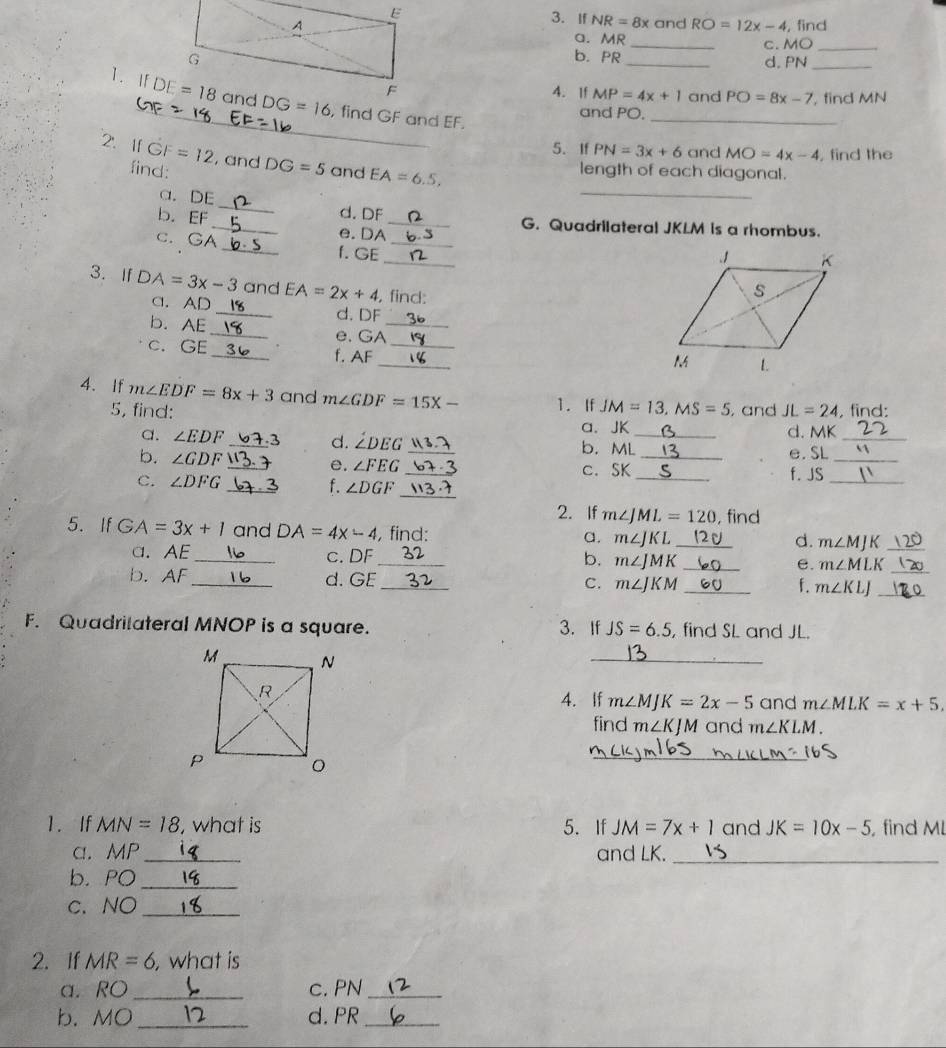 If NR=8x
and RO=12x-4 , find
a. MR _c. MO_
b. PR_ d. PN_
4. If MP=4x+1 and PO=8x-7 , find MN
1. If , find GF and EF.
and PO.
_
5. If PN=3x+6 and MO=4x-4 , find the
_
2'.If GF=12 , and DG=5 and EA=6.5,
find: length of each diagonal.
a. DE _d. DF
b. EF _e. DA_
G. Quadrilateral JKLM is a rhombus.
_
c. GA_ f. GE_
3. If DA=3x-3 and EA=2x+4 , find:
C. AD _d. DF
b. AE _e. GA_
_
c. GE _f. AF_
4. If m∠ EDF=8x+3 and m∠ GDF=15X- 1. If JM=13,MS=5 , and JL=24 , find:
_
5, find: _d. MK
a. JK
_
_
a. ∠ EDF _ 3 d. ∠ DEG _b. ML
b. ∠ GDF
e. SL
_
e. ∠ FEG c. SK
_
C. ∠ DFG __f. JS_
_f. ∠ DGF
2. If m∠ JML=120
5. If GA=3x+1 and DA=4x-4 , find: m∠ JKL _, find
a.
d. m∠ MJK
_
a. AE _c. DF _b. m∠ JMK _e. m∠ MLK _
b. AF_ d. GE
_
C. m∠ JKM _ f. m∠ KLJ _
F. Quadrilateral MNOP is a square. 3. If JS=6.5 , find SL and JL.
_
4. If m∠ MJK=2x-5 and m∠ MLK=x+5.
find m∠ KJM and m∠ KLM.
_
1. If MN=18 , what is 5. If JM=7x+1 and JK=10x-5 find Ml
a. MP _and LK._
b. PO_
c. NO_
2. If MR=6 ,what is
a. RO_ c. PN_
b. MO_ d. PR_