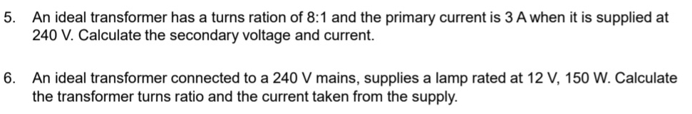 An ideal transformer has a turns ration of 8:1 and the primary current is 3 A when it is supplied at
240 V. Calculate the secondary voltage and current. 
6. An ideal transformer connected to a 240 V mains, supplies a lamp rated at 12 V, 150 W. Calculate 
the transformer turns ratio and the current taken from the supply.