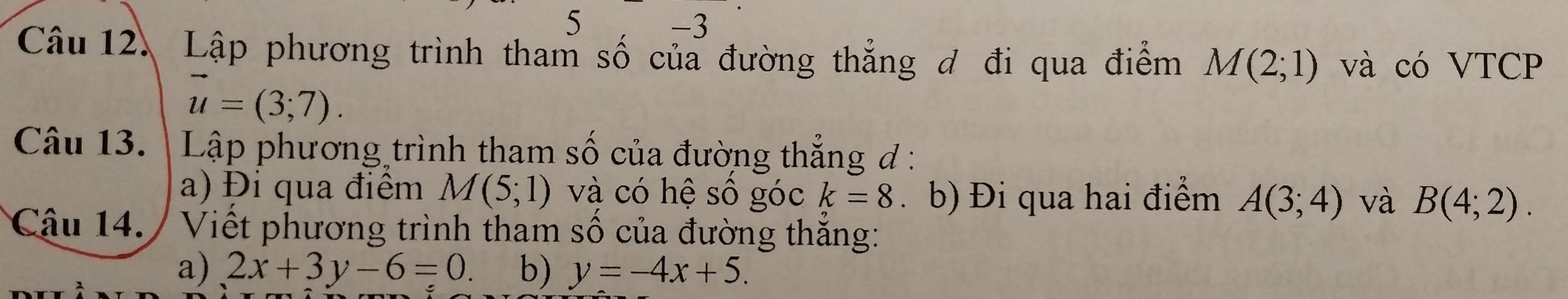 5 
-3 
Câu 12. Lập phương trình tham số của đường thẳng đ đi qua điểm M(2;1) và có VTCP
vector u=(3;7). 
Câu 13. | Lập phương trình tham số của đường thẳng đ : 
a) Đi qua điểm M(5;1) và có hệ số góc k=8 、 b) Đi qua hai điểm A(3;4) và B(4;2). 
Câu 14. : Viết phương trình tham số của đường thắng: 
a) 2x+3y-6=0. b) y=-4x+5.