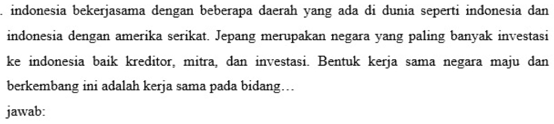 indonesia bekerjasama dengan beberapa daerah yang ada di dunia seperti indonesia dan 
indonesia dengan amerika serikat. Jepang merupakan negara yang paling banyak investasi 
ke indonesia baik kreditor, mitra, dan investasi. Bentuk kerja sama negara maju dan 
berkembang ini adalah kerja sama pada bidang... 
jawab: