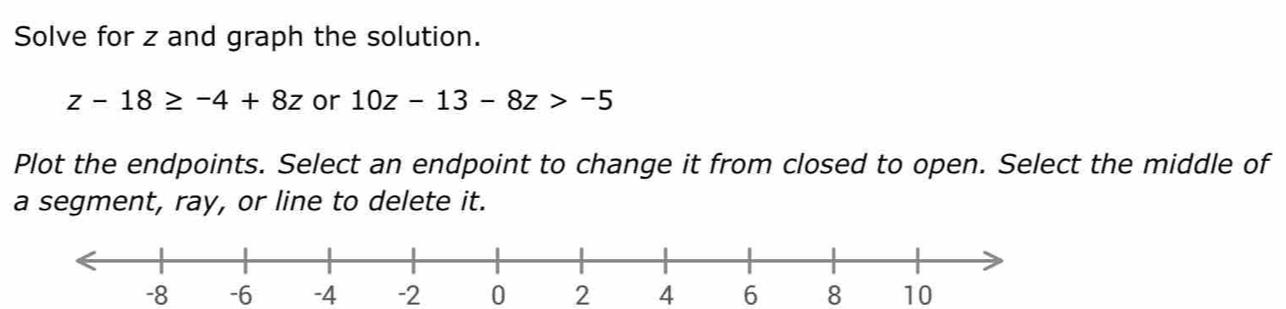 Solve for z and graph the solution.
z-18≥ -4+8z or 10z-13-8z>-5
Plot the endpoints. Select an endpoint to change it from closed to open. Select the middle of 
a segment, ray, or line to delete it.
-8 -6 -4 -2 0 2 4 6 8 10