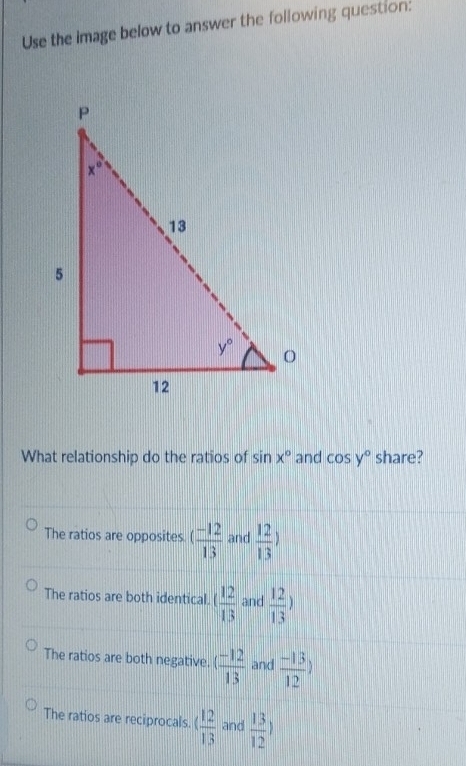 Use the image below to answer the following question:
What relationship do the ratios of sin x° and cos y° share?
The ratios are opposites. ( (-12)/13  and  12/13 )
The ratios are both identical.   12/13  and  12/13 )
The ratios are both negative. ( (-12)/13  and  (-13)/12 )
The ratios are reciprocals. 4 12/13  and  13/12 )