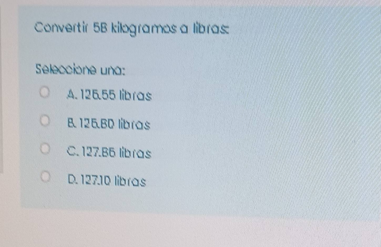 Convertir 5B kilogramos a libras
Seleccione una:
A. 125.55 libras
B 126.B0 libras
C. 127.B6 libras
D. 127.10 libras