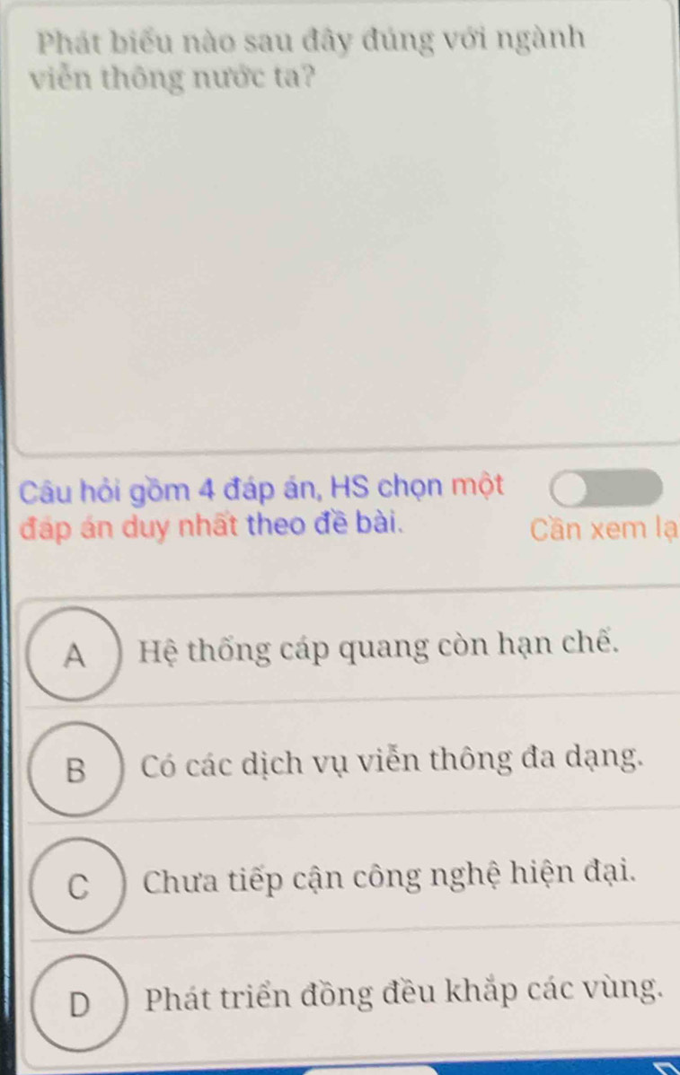 Phát biểu nào sau đây đúng với ngành
viễn thông nước ta?
Câu hỏi gồm 4 đáp án, HS chọn một
đáp án duy nhất theo đề bài. Cần xem lạ
A ) Hệ thống cáp quang còn hạn chế.
B ) Có các dịch vụ viễn thông đa dạng.
C ) Chưa tiếp cận công nghệ hiện đại.
D) Phát triển đồng đều khắp các vùng.