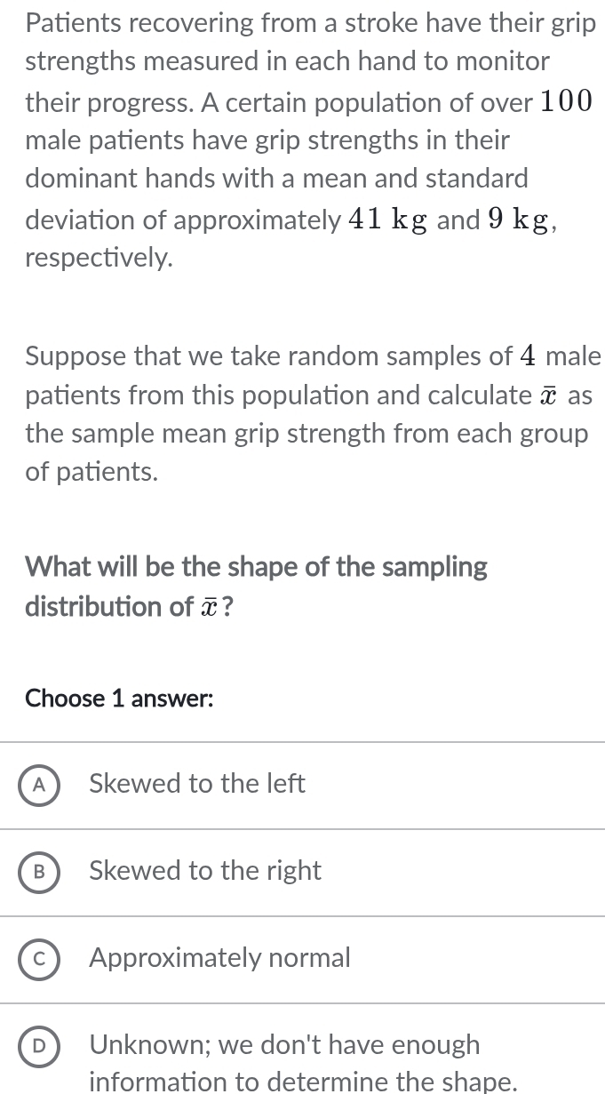 Patients recovering from a stroke have their grip
strengths measured in each hand to monitor
their progress. A certain population of over 100
male patients have grip strengths in their
dominant hands with a mean and standard
deviation of approximately 41 kg and 9 kg,
respectively.
Suppose that we take random samples of 4 male
patients from this population and calculate overline x as
the sample mean grip strength from each group
of patients.
What will be the shape of the sampling
distribution of overline x ?
Choose 1 answer:
Skewed to the left
B ) Skewed to the right
C ) Approximately normal
D ) Unknown; we don't have enough
information to determine the shape.