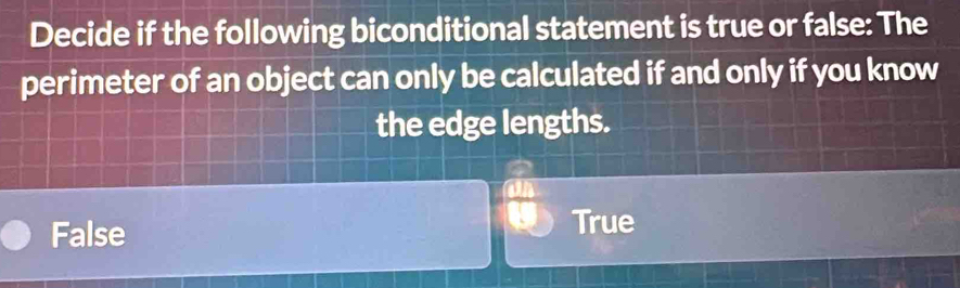 Decide if the following biconditional statement is true or false: The
perimeter of an object can only be calculated if and only if you know
the edge lengths.
False
True