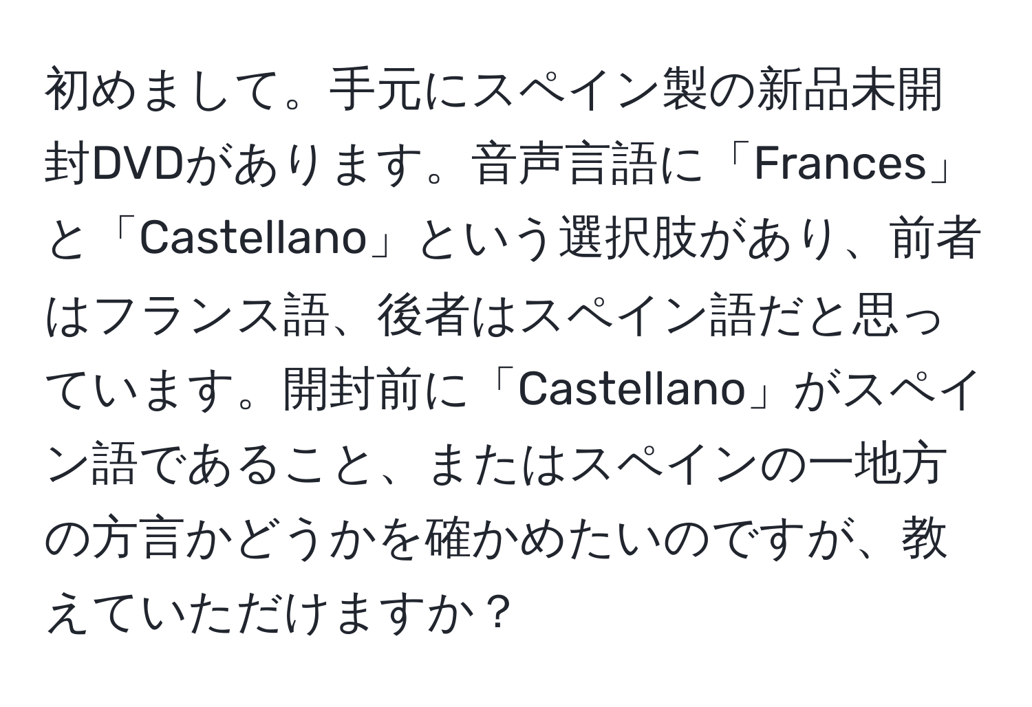 初めまして。手元にスペイン製の新品未開封DVDがあります。音声言語に「Frances」と「Castellano」という選択肢があり、前者はフランス語、後者はスペイン語だと思っています。開封前に「Castellano」がスペイン語であること、またはスペインの一地方の方言かどうかを確かめたいのですが、教えていただけますか？