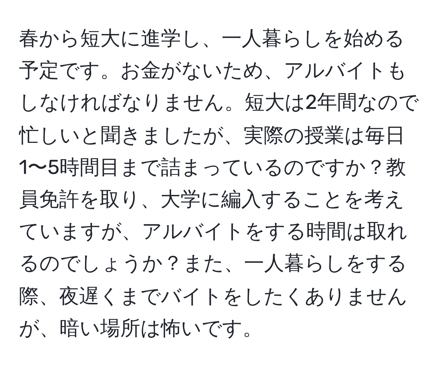 春から短大に進学し、一人暮らしを始める予定です。お金がないため、アルバイトもしなければなりません。短大は2年間なので忙しいと聞きましたが、実際の授業は毎日1〜5時間目まで詰まっているのですか？教員免許を取り、大学に編入することを考えていますが、アルバイトをする時間は取れるのでしょうか？また、一人暮らしをする際、夜遅くまでバイトをしたくありませんが、暗い場所は怖いです。