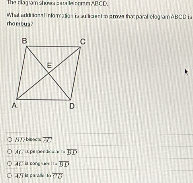 The diagram shows parallelogram ABCD.
What additional information is sufficient to prove that parallelogram ABCD is
rhombus?
overline BD bisects overline AC
overline AC is perpendicular to overline BD
overline AC is congruent to overline BD
overline AB is parallel to overline CD