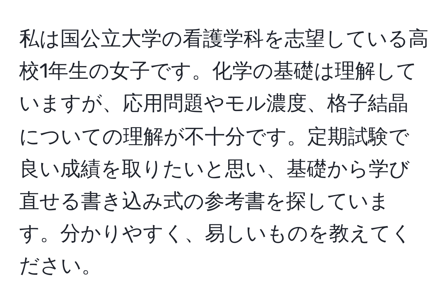 私は国公立大学の看護学科を志望している高校1年生の女子です。化学の基礎は理解していますが、応用問題やモル濃度、格子結晶についての理解が不十分です。定期試験で良い成績を取りたいと思い、基礎から学び直せる書き込み式の参考書を探しています。分かりやすく、易しいものを教えてください。