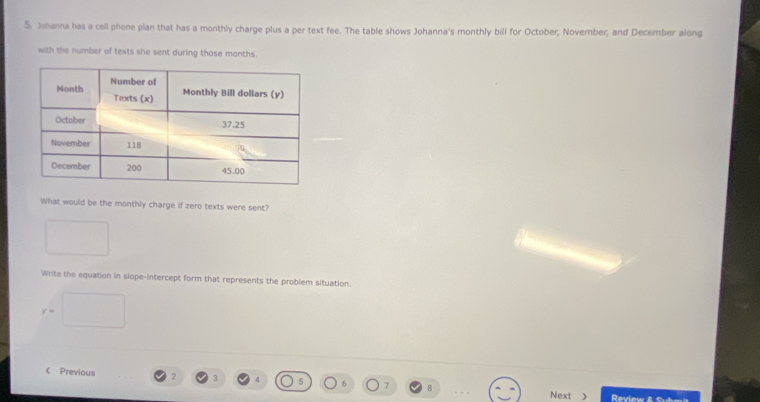 Johanna has a cell phone plan that has a monthly charge plus a per text fee. The table shows Johanna's monthly bill for October, November, and December along 
with the number of texts she sent during those months. 
What would be the monthly charge if zero texts were sent? 
Write the equation in slope-intercept form that represents the problem situation.
r= < Previous  2 3 4 7 8 
Next Review &