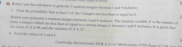 bot types of error. 

13) Robert uses his calculator to generate 5 random integers between 1 and 9 inclusive. 
i Find the probability that at least 2 of the 5 integers are less than or equal to 4. 
Robert now generates n random integers between 1 and 9 inclusive. The random variable X is the number of 
these n integers which are less than or equal to a certain integer k between 1 and 9 inclusive. It is given that 
the mean of X is 96 and the variance of X is 32. 
ii Find the values of η and k. 
Cambridge International AS & A Level Mathematics 9709 Paper 62 Q4 Jun