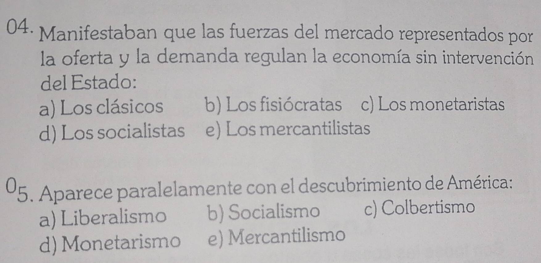 Manifestaban que las fuerzas del mercado representados por
la oferta y la demanda regulan la economía sin intervención
del Estado:
a) Los clásicos b) Los fisiócratas c) Los monetaristas
d) Los socialistas e) Los mercantilistas
'5. Aparece paralelamente con el descubrimiento de América:
a) Liberalismo b) Socialismo
c) Colbertismo
d) Monetarismo e) Mercantilismo