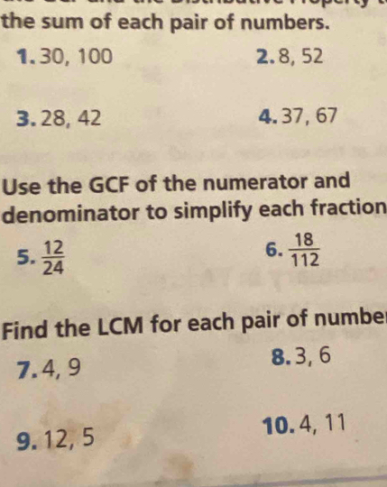 the sum of each pair of numbers. 
1. 30, 100 2. 8, 52
3. 28, 42 4. 37, 67
Use the GCF of the numerator and 
denominator to simplify each fraction 
6. 
5.  12/24   18/112 
Find the LCM for each pair of numbe 
7. 4, 9 8. 3, 6
9. 12, 5 10. 4, 11