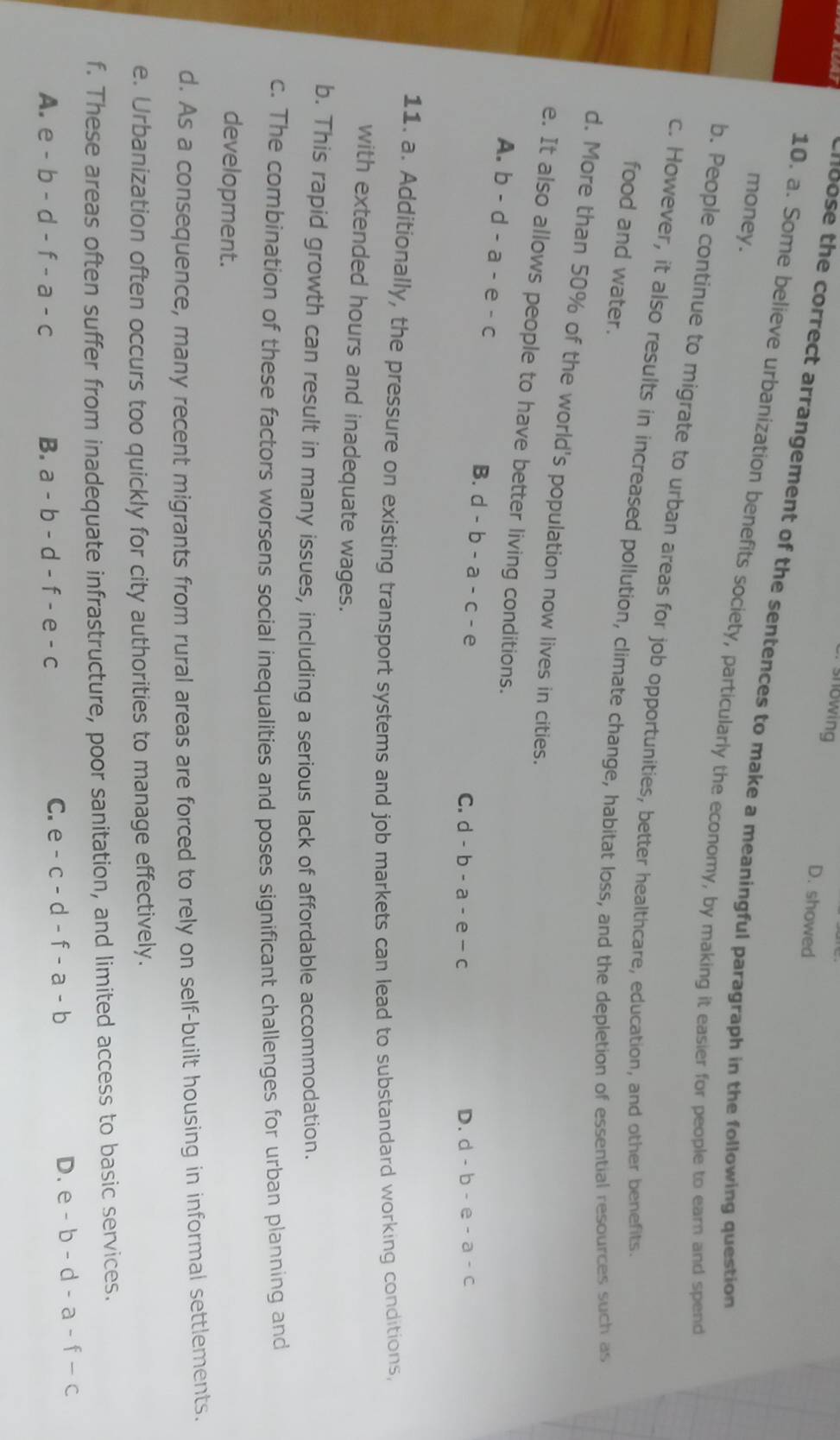 showing D. showed
1oose the correct arrangement of the sentences to make a meaningful paragraph in the following question 
money.
10. a. Some believe urbanization benefits society, particularly the economy, by making it easier for people to earn and spend
b. People continue to migrate to urban areas for job opportunities, better healthcare, education, and other benefits.
c. However, it also results in increased pollution, climate change, habitat loss, and the depletion of essential resources such as
food and water.
d. More than 50% of the world's population now lives in cities.
e. It also allows people to have better living conditions.
A. b-d-a-e-c
B. d-b-a-c-e C. d-b-a-e-c
D. d-b-e-a-c
11. a. Additionally, the pressure on existing transport systems and job markets can lead to substandard working conditions,
with extended hours and inadequate wages.
b. This rapid growth can result in many issues, including a serious lack of affordable accommodation.
c. The combination of these factors worsens social inequalities and poses significant challenges for urban planning and
development.
d. As a consequence, many recent migrants from rural areas are forced to rely on self-built housing in informal settlements.
e. Urbanization often occurs too quickly for city authorities to manage effectively.
f. These areas often suffer from inadequate infrastructure, poor sanitation, and limited access to basic services.
D. e-b-d-a-f-c
A. e-b-d-f-a-c B. a-b-d-f-e-c
C. e-c-d-f-a-b