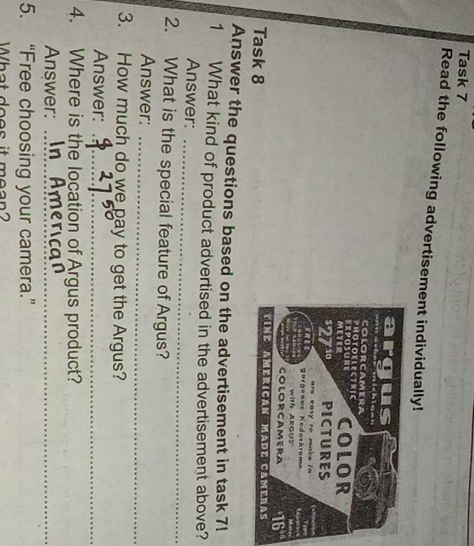 Task 7 
Read the following advertisement individually! 
Task 8 
Answer the questions based on the advertisement in task 7! 
1 What kind of product advertised in the advertisement above? 
Answer:_ 
2. What is the special feature of Argus? 
Answer:_ 
3. How much do we pay to get the Argus? 
Answer:_ 
4. Where is the location of Argus product? 
Answer:_ 
_ 
5. “Free choosing your camera.” 
What does it mean?