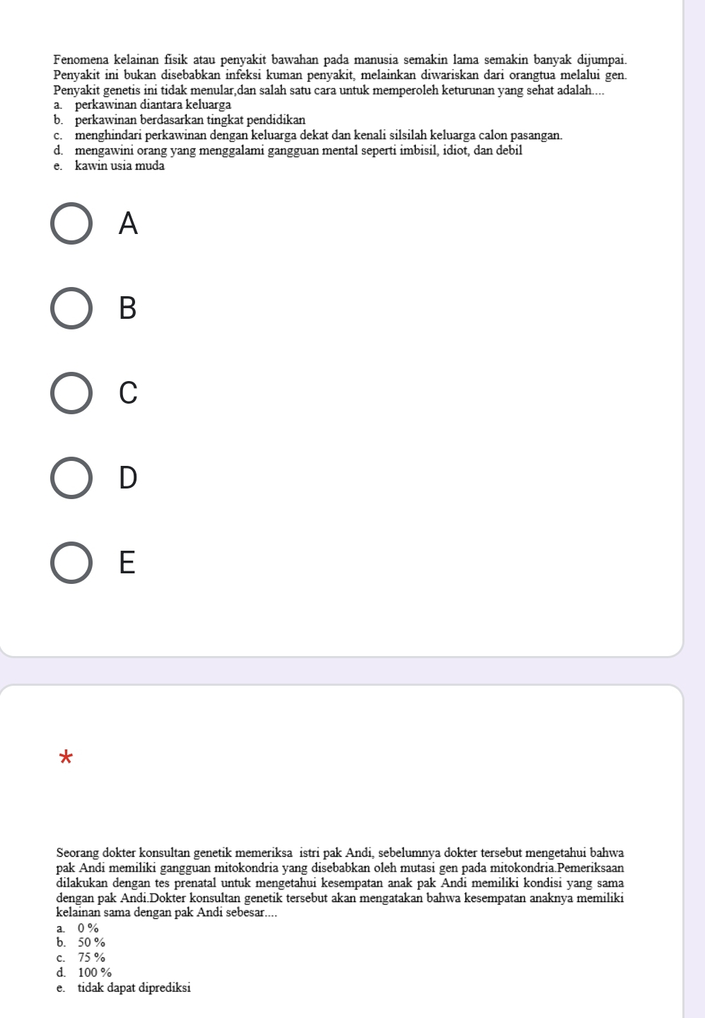 Fenomena kelainan fisik atau penyakit bawahan pada manusia semakin lama semakin banyak dijumpai.
Penyakit ini bukan disebabkan infeksi kuman penyakit, melainkan diwariskan dari orangtua melalui gen.
Penvakit genetis ini tidak menular dan salah satu cara untuk memperoleh keturunan yang sehat adalah....
a. perkawinan diantara keluarga
b. perkawinan berdasarkan tingkat pendidikan
c. menghindari perkawinan dengan keluarga dekat dan kenali silsilah keluarga calon pasangan.
d. mengawini orang yang menggalami gangguan mental seperti imbisil, idiot, dan debil
e. kawin usia muda
A
B
C
D
E
*
Seorang dokter konsultan genetik memeriksa istri pak Andi, sebelumnya dokter tersebut mengetahui bahwa
pak Andi memiliki gangguan mitokondria yang disebabkan oleh mutasi gen pada mitokondria.Pemeriksaan
dilakukan dengan tes prenatal untuk mengetahui kesempatan anak pak Andi memiliki kondisi yang sama
dengan pak Andi.Dokter konsultan genetik tersebut akan mengatakan bahwa kesempatan anaknya memiliki
kelainan sama dengan pak Andi sebesar....
a. 0 %
b. 50 %
c. 75 %
d. 100 %
e. tidak dapat diprediksi