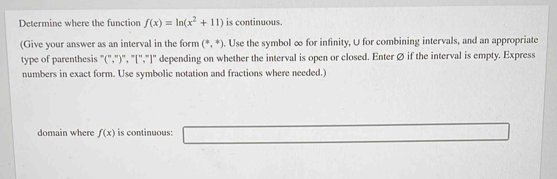 Determine where the function f(x)=ln (x^2+11) is continuous. 
(Give your answer as an interval in the form (*,*). Use the symbol ∞ for infinity, U for combining intervals, and an appropriate 
type of parenthesis "(",")", "[","]" depending on whether the interval is open or closed. Enter Ø if the interval is empty. Express 
numbers in exact form. Use symbolic notation and fractions where needed.) 
domain where f(x) is continuous: □